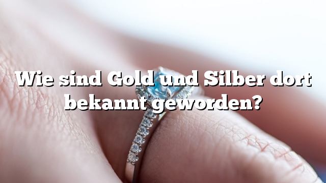 Wie sind Gold und Silber dort bekannt geworden?