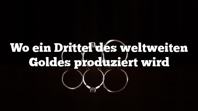 Wo ein Drittel des weltweiten Goldes produziert wird